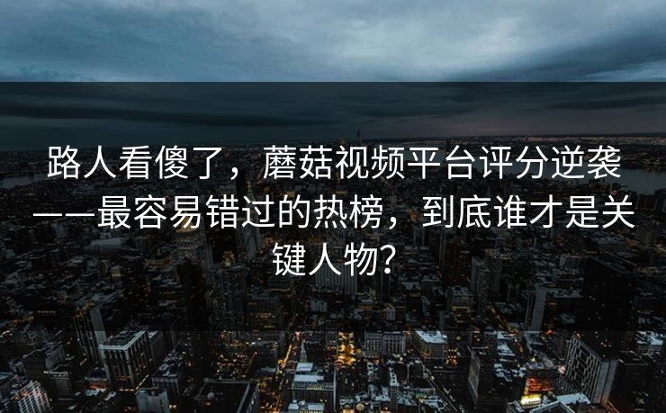 路人看傻了，蘑菇视频平台评分逆袭——最容易错过的热榜，到底谁才是关键人物？