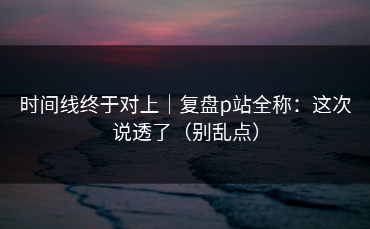 时间线终于对上｜复盘p站全称：这次说透了（别乱点）