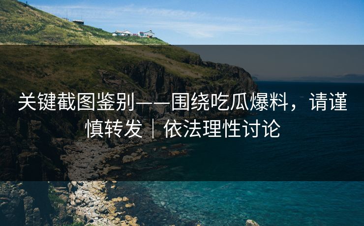 关键截图鉴别——围绕吃瓜爆料，请谨慎转发｜依法理性讨论