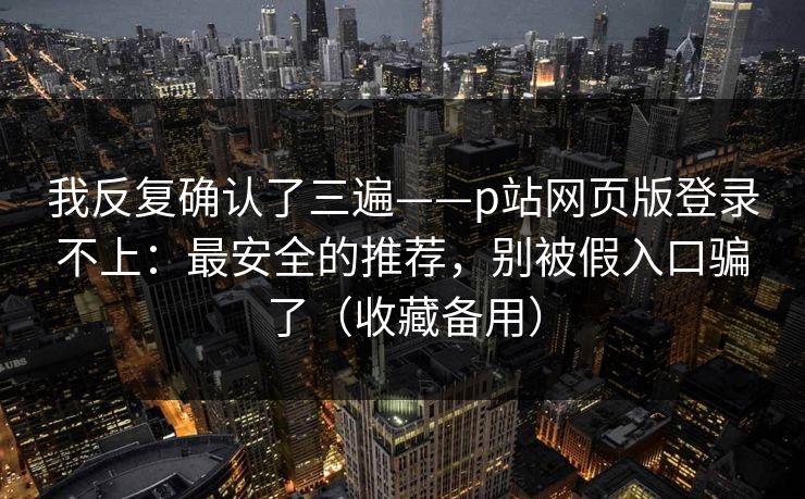 我反复确认了三遍——p站网页版登录不上：最安全的推荐，别被假入口骗了（收藏备用）