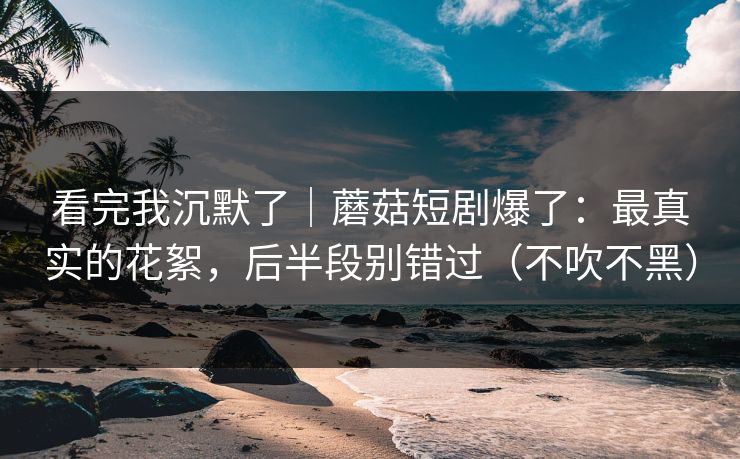 看完我沉默了｜蘑菇短剧爆了：最真实的花絮，后半段别错过（不吹不黑）
