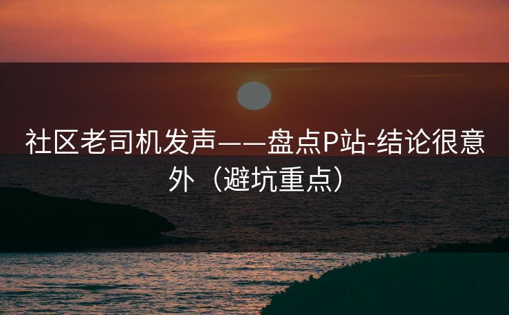 社区老司机发声——盘点P站-结论很意外（避坑重点）