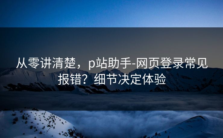 从零讲清楚，p站助手-网页登录常见报错？细节决定体验