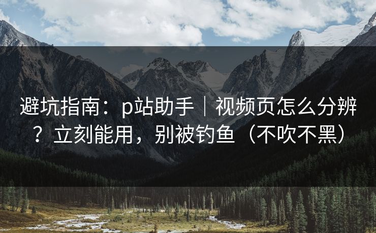 避坑指南：p站助手｜视频页怎么分辨？立刻能用，别被钓鱼（不吹不黑）