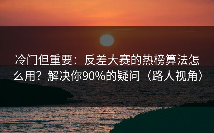 冷门但重要：反差大赛的热榜算法怎么用？解决你90%的疑问（路人视角）