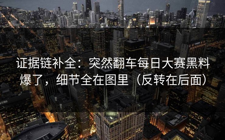 证据链补全：突然翻车每日大赛黑料爆了，细节全在图里（反转在后面）