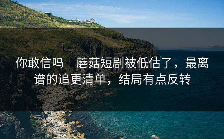 你敢信吗｜蘑菇短剧被低估了，最离谱的追更清单，结局有点反转