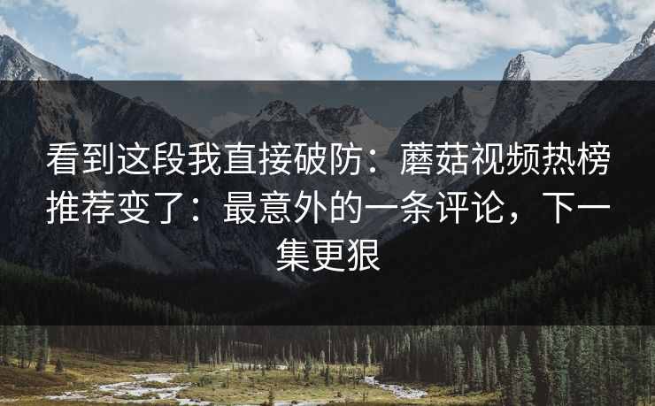 看到这段我直接破防：蘑菇视频热榜推荐变了：最意外的一条评论，下一集更狠