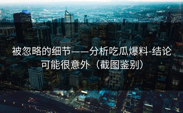 被忽略的细节——分析吃瓜爆料-结论可能很意外（截图鉴别）
