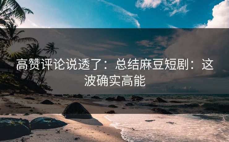 高赞评论说透了：总结麻豆短剧：这波确实高能