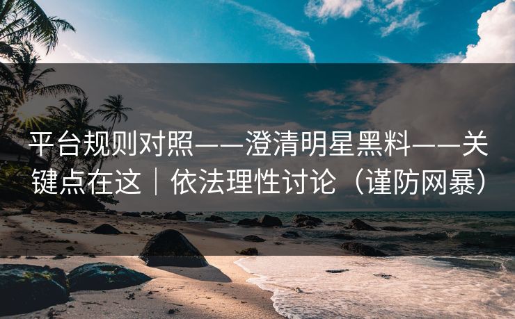 平台规则对照——澄清明星黑料——关键点在这｜依法理性讨论（谨防网暴）