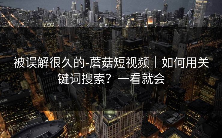 被误解很久的-蘑菇短视频｜如何用关键词搜索？一看就会