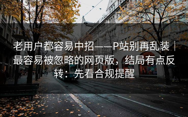 老用户都容易中招——P站别再乱装｜最容易被忽略的网页版，结局有点反转：先看合规提醒