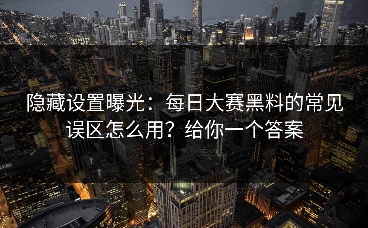 隐藏设置曝光：每日大赛黑料的常见误区怎么用？给你一个答案
