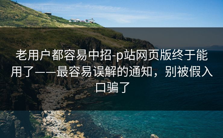 老用户都容易中招-p站网页版终于能用了——最容易误解的通知，别被假入口骗了