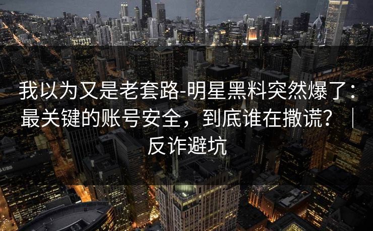 我以为又是老套路-明星黑料突然爆了：最关键的账号安全，到底谁在撒谎？｜反诈避坑