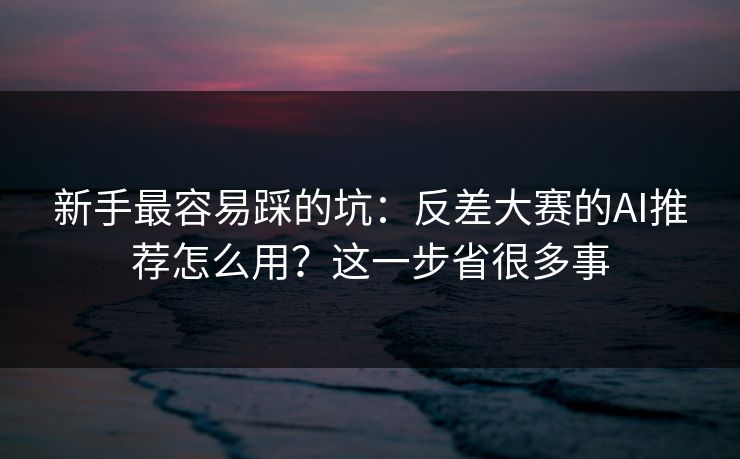 新手最容易踩的坑：反差大赛的AI推荐怎么用？这一步省很多事
