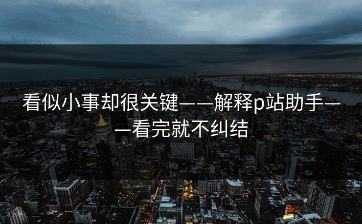 看似小事却很关键——解释p站助手——看完就不纠结