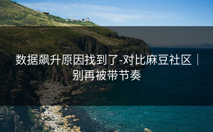 数据飙升原因找到了-对比麻豆社区｜别再被带节奏