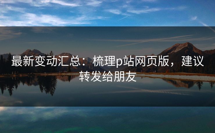 最新变动汇总：梳理p站网页版，建议转发给朋友