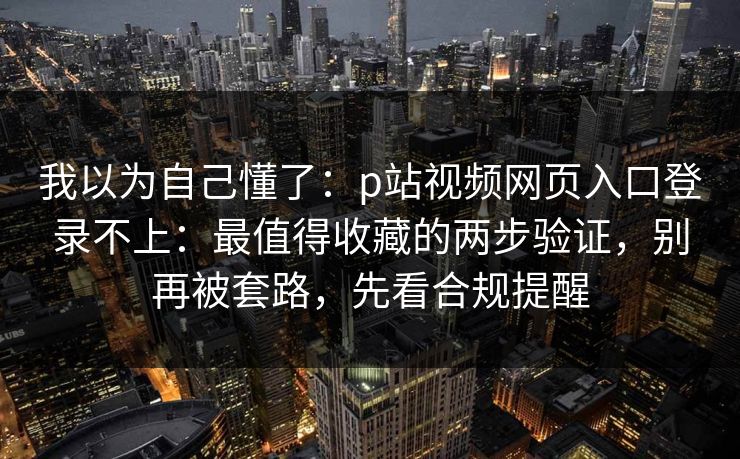 我以为自己懂了：p站视频网页入口登录不上：最值得收藏的两步验证，别再被套路，先看合规提醒