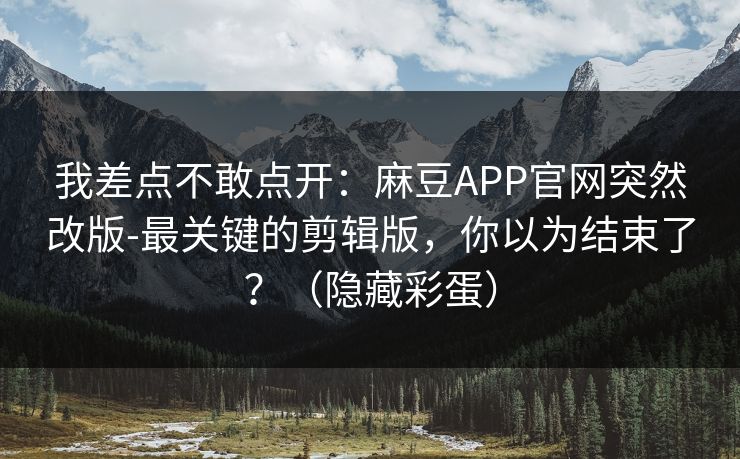我差点不敢点开：麻豆APP官网突然改版-最关键的剪辑版，你以为结束了？（隐藏彩蛋）