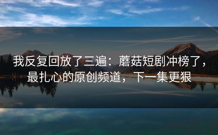 我反复回放了三遍：蘑菇短剧冲榜了，最扎心的原创频道，下一集更狠