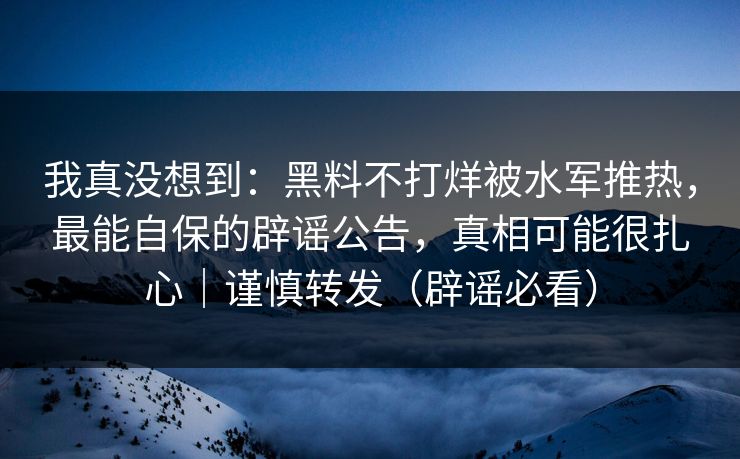 我真没想到：黑料不打烊被水军推热，最能自保的辟谣公告，真相可能很扎心｜谨慎转发（辟谣必看）