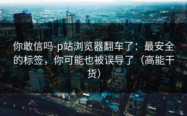 你敢信吗-p站浏览器翻车了：最安全的标签，你可能也被误导了（高能干货）