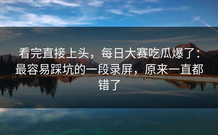 看完直接上头，每日大赛吃瓜爆了：最容易踩坑的一段录屏，原来一直都错了