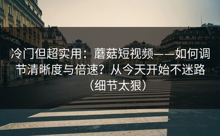 冷门但超实用：蘑菇短视频——如何调节清晰度与倍速？从今天开始不迷路（细节太狠）