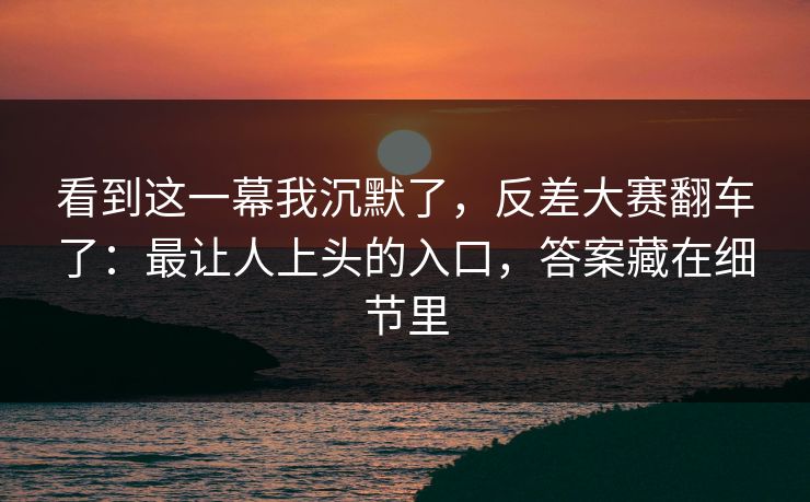 看到这一幕我沉默了，反差大赛翻车了：最让人上头的入口，答案藏在细节里