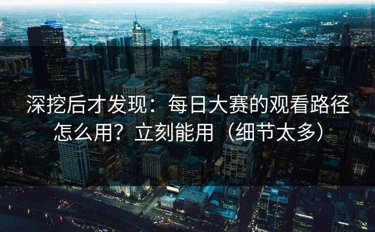 深挖后才发现：每日大赛的观看路径怎么用？立刻能用（细节太多）