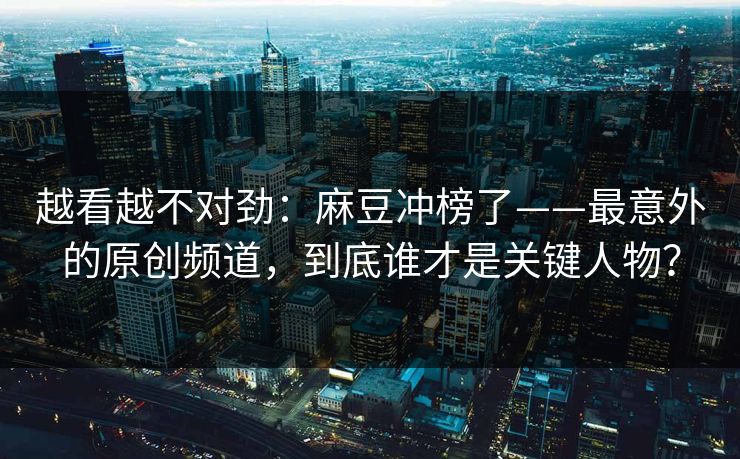 越看越不对劲：麻豆冲榜了——最意外的原创频道，到底谁才是关键人物？