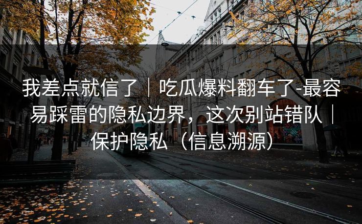 我差点就信了｜吃瓜爆料翻车了-最容易踩雷的隐私边界，这次别站错队｜保护隐私（信息溯源）