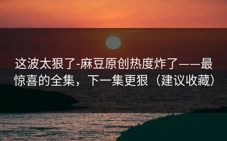 这波太狠了-麻豆原创热度炸了——最惊喜的全集，下一集更狠（建议收藏）