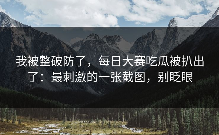 我被整破防了，每日大赛吃瓜被扒出了：最刺激的一张截图，别眨眼