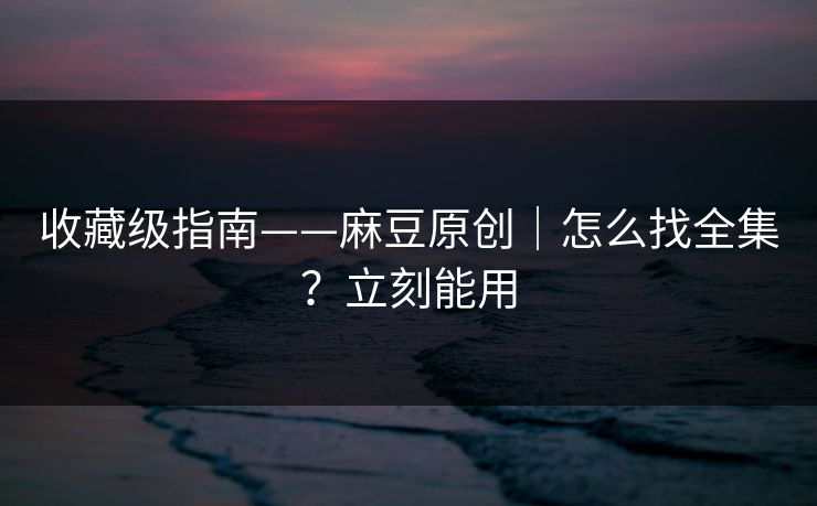 收藏级指南——麻豆原创｜怎么找全集？立刻能用