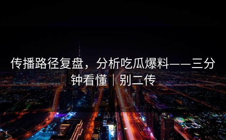 传播路径复盘，分析吃瓜爆料——三分钟看懂｜别二传