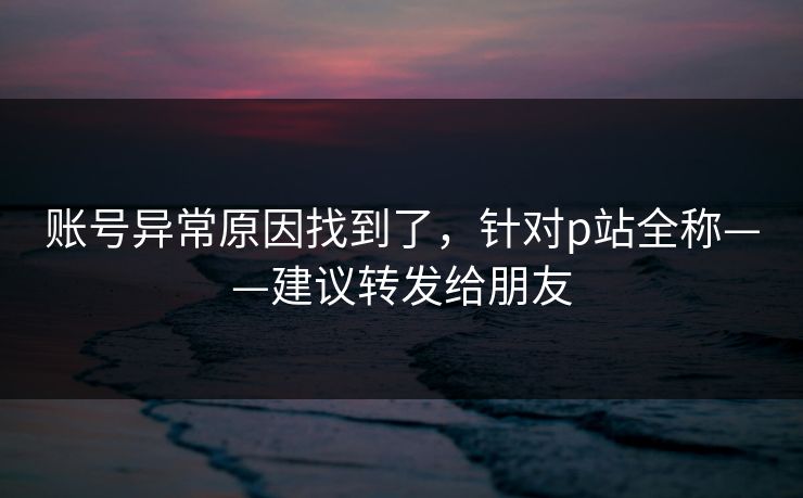 账号异常原因找到了，针对p站全称——建议转发给朋友