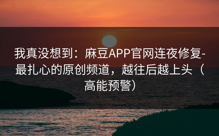 我真没想到：麻豆APP官网连夜修复-最扎心的原创频道，越往后越上头（高能预警）
