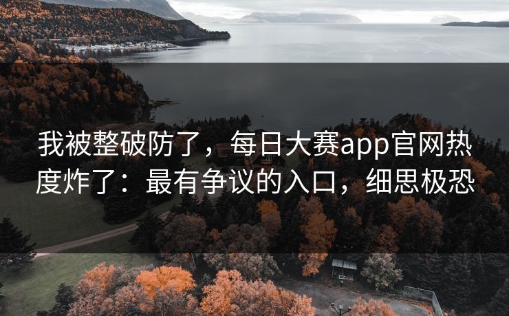 我被整破防了，每日大赛app官网热度炸了：最有争议的入口，细思极恐