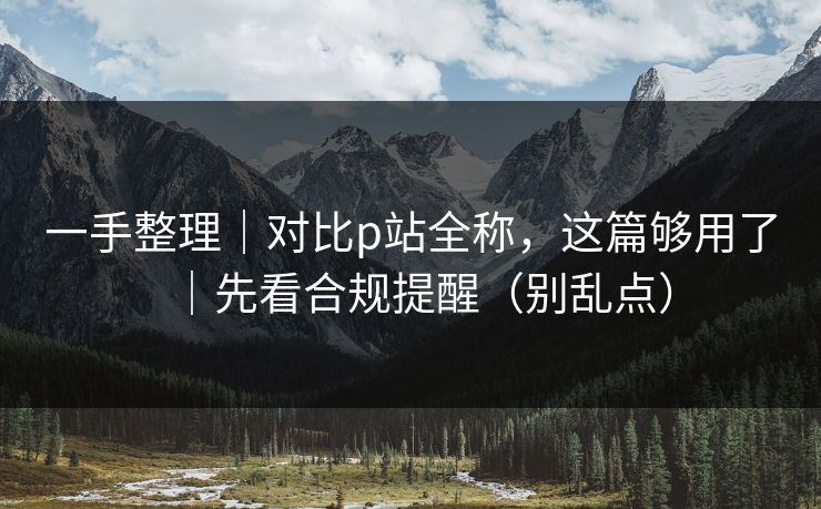 一手整理｜对比p站全称，这篇够用了｜先看合规提醒（别乱点）