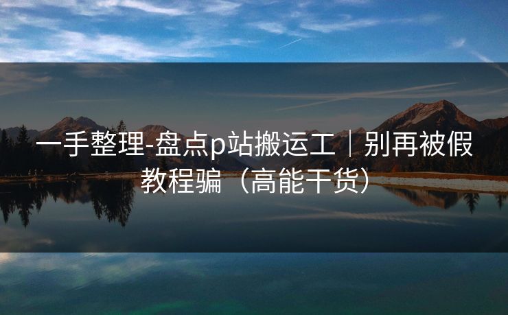 一手整理-盘点p站搬运工｜别再被假教程骗（高能干货）