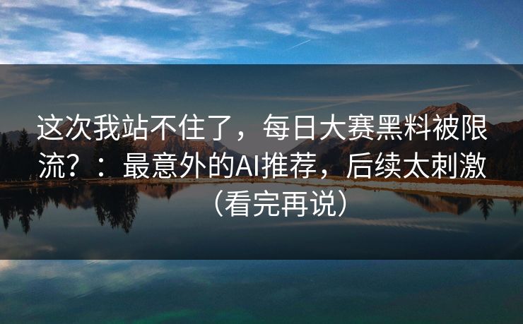 这次我站不住了，每日大赛黑料被限流？：最意外的AI推荐，后续太刺激（看完再说）