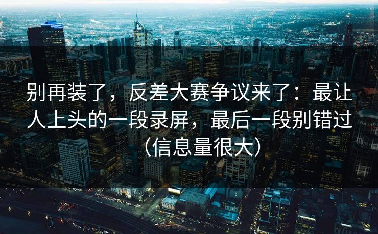 别再装了，反差大赛争议来了：最让人上头的一段录屏，最后一段别错过（信息量很大）