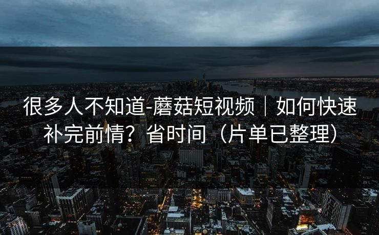 很多人不知道-蘑菇短视频｜如何快速补完前情？省时间（片单已整理）