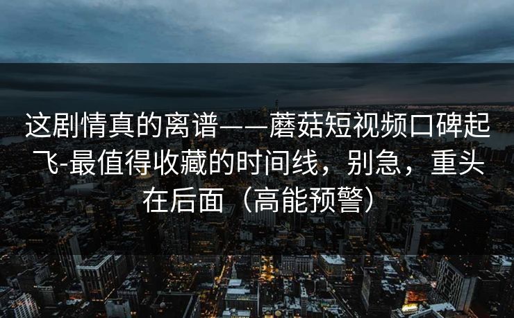 这剧情真的离谱——蘑菇短视频口碑起飞-最值得收藏的时间线，别急，重头在后面（高能预警）