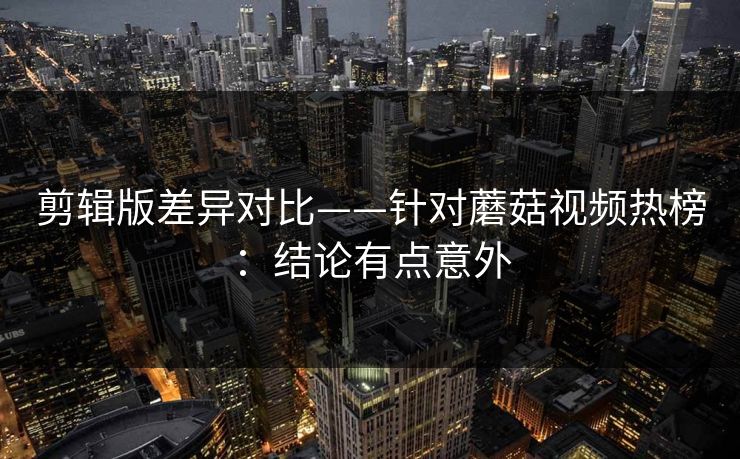 剪辑版差异对比——针对蘑菇视频热榜：结论有点意外