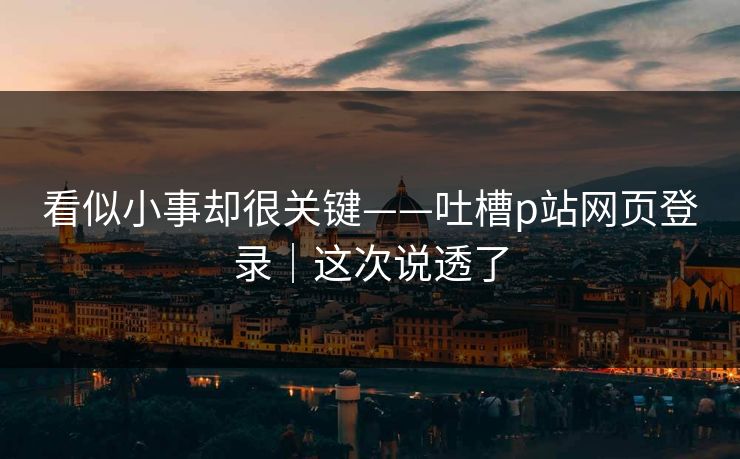 看似小事却很关键——吐槽p站网页登录｜这次说透了